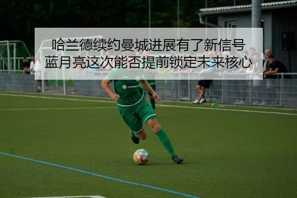 哈兰德续约曼城进展有了新信号 蓝月亮这次能否提前锁定未来核心